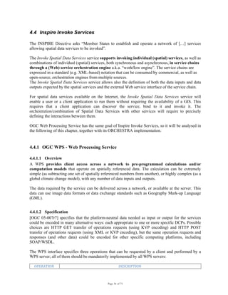 Page 36 of 75
4.4 Inspire Invoke Services
The INSPIRE Directive asks “Member States to establish and operate a network of […] services
allowing spatial data services to be invoked”.
The Invoke Spatial Data Services service supports invoking individual (spatial) services, as well as
combinations of individual (spatial) services, both synchronous and asynchronous, in service chains
through a (Web) service orchestration engine a.k.a. “workflow engine”. The service chains are
expressed in a standard (e.g. XML-based) notation that can be consumed by commercial, as well as
open-source, orchestration engines from multiple sources.
The Invoke Spatial Data Services service allows also the definition of both the data inputs and data
outputs expected by the spatial services and the external Web service interface of the service chain.
For spatial data services available on the Internet, the Invoke Spatial Data Services service will
enable a user or a client application to run them without requiring the availability of a GIS. This
requires that a client application can discover the service, bind to it and invoke it. The
orchestration/combination of Spatial Data Services with other services will require to precisely
defining the interactions between them.
OGC Web Processing Service has the same goal of Inspire Invoke Services, so it will be analysed in
the following of this chapter, together with its ORCHESTRA implementation.
4.4.1 OGC WPS - Web Processing Service
4.4.1.1 Overview
A WPS provides client access across a network to pre-programmed calculations and/or
computation models that operate on spatially referenced data. The calculation can be extremely
simple (as subtracting one set of spatially referenced numbers from another), or highly complex (as a
global climate change model), with any number of data inputs and outputs.
The data required by the service can be delivered across a network, or available at the server. This
data can use image data formats or data exchange standards such as Geography Mark-up Language
(GML).
4.4.1.2 Specification
[OGC 05-007r7] specifies that the platform-neutral data needed as input or output for the services
could be encoded in many alternative ways: each appropriate to one or more specific DCPs. Possible
choices are HTTP GET transfer of operations requests (using KVP encoding) and HTTP POST
transfer of operations requests (using XML or KVP encoding), but the same operation requests and
responses (and other data) could be encoded for other specific computing platforms, including
SOAP/WSDL.
The WPS interface specifies three operations that can be requested by a client and performed by a
WPS server; all of them should be mandatorily implemented by all WPS servers:
OPERATION  DESCRIPTION 
 