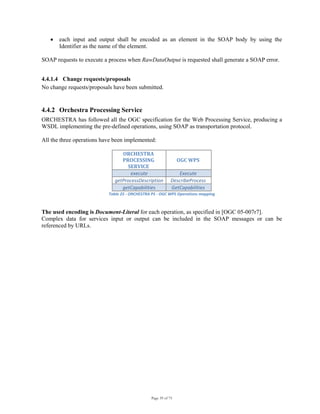 Page 39 of 75
• each input and output shall be encoded as an element in the SOAP body by using the
Identifier as the name of the element.
SOAP requests to execute a process when RawDataOutput is requested shall generate a SOAP error.
4.4.1.4 Change requests/proposals
No change requests/proposals have been submitted.
4.4.2 Orchestra Processing Service
ORCHESTRA has followed all the OGC specification for the Web Processing Service, producing a
WSDL implementing the pre-defined operations, using SOAP as transportation protocol.
All the three operations have been implemented:
ORCHESTRA 
PROCESSING 
SERVICE 
OGC WPS 
execute Execute 
getProcessDescription DescribeProcess 
getCapabilities  GetCapabilities 
Table 25 ‐ ORCHESTRA PS ‐ OGC WPS Operations mapping 
The used encoding is Document-Literal for each operation, as specified in [OGC 05-007r7].
Complex data for services input or output can be included in the SOAP messages or can be
referenced by URLs.
 
