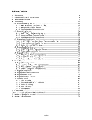 Page 4 of 75
Table of Contents
1. Introduction....................................................................................................................................6
2. Purpose and Scope of the Document .............................................................................................8
3. Normative References....................................................................................................................9
4. State of Play .................................................................................................................................10
4.1 Inspire Discovery Service......................................................................................................10
4.1.1 OGC Catalogue Service (OGC CSW) .........................................................................11
4.1.2 Orchestra Catalogue Service........................................................................................21
4.1.3 Inspire proposed Implementation ................................................................................22
4.2 Inspire View Service..............................................................................................................24
4.2.1 OGC WMS - WebMapping Service ............................................................................24
4.2.2 Orchestra Map&Diagram Service................................................................................29
4.2.3 Inspire proposed Implementation ................................................................................30
4.3 Inspire Transformation Services............................................................................................32
4.3.1 OGC WCTS - Web Coordinates Transforming Services ............................................32
4.3.2 Orchestra Schema Mapping Service............................................................................32
4.3.3 Other Relevant OGC Services .....................................................................................35
4.4 Inspire Invoke Services..........................................................................................................36
4.4.1 OGC WPS - Web Processing Service..........................................................................36
4.4.2 Orchestra Processing Service.......................................................................................39
4.5 Inspire Download Service......................................................................................................40
4.5.1 OGC WCS - Web Coverage Service ...........................................................................40
4.5.2 OGC WFS - Web Feature Service...............................................................................44
4.5.3 Orchestra Feature Access Service................................................................................48
5. Critical Review ............................................................................................................................50
5.1 Inspire Discovery Service......................................................................................................50
5.1.1 Analysis of OGC-CWS implementations....................................................................50
5.1.2 ORCHESTRA Catalogue Service................................................................................53
5.1.3 INSPIRE Proposed Implementation ............................................................................53
5.2 Inspire View Service..............................................................................................................54
5.3 Inspire Transformation Services............................................................................................57
5.4 Inspire Invoke Service ...........................................................................................................59
5.5 Inspire Download Service......................................................................................................60
5.6 Common Issues......................................................................................................................61
5.6.1 SOAP Header...............................................................................................................62
5.6.2 Exception report SOAP encoding................................................................................62
5.6.3 Protocol Binding..........................................................................................................62
5.6.4 Data Encoding..............................................................................................................63
5.6.5 Binary Data ..................................................................................................................66
6. Conclusions..................................................................................................................................68
Annex A – Terms, Definitions and Abbreviations ............................................................................69
7. Annex B – Inspire IR Reference..................................................................................................70
8. Annex C – Bibliography ..............................................................................................................71
 