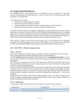 Page 40 of 75
4.5 Inspire Download Service
The INSPIRE Directive asks Member States “to establish and operate a network” of “download
services, enabling copies of spatial data sets, or parts of such sets, to be downloaded and, where
practicable, accessed directly”.
A download service supports:
• download of a complete dataset or datasets;
• download of a part of a dataset or datasets;
• where practicable, provide direct access to complete datasets or parts of datasets;
• gazetteer-like services are also covered by a type of download service.
It is worth to note that either the conceptual, or application, or logical schema of the local or national
spatial data set may and will often differ from the INSPIRE harmonised specification of the spatial
object types in the data specification. In this case a download service will transform queries and data
between the conceptual or application schema of the spatial dataset and the harmonized schema on-
the-fly. Search criteria need to support searching based on spatial and temporal extents.
OGC provides a couple of services that allow having access to two different kinds of geospatial
information: the Web Coverage Service and the Web Feature Service. These services and their
possible correlated ORCHESTRA implementation will be analyzed in the following sections.
4.5.1 OGC WCS - Web Coverage Service
4.5.1.1 Overview
The Web Coverage Service (WCS) supports electronic retrieval of geospatial data as "coverages" –
that is, digital geospatial information representing space-varying phenomena.
A WCS provides access to potentially detailed and rich sets of geospatial information, in forms
that are useful for client-side rendering, multi-valued coverages and input into scientific models and
other clients.
The WCS may be compared to the OGC Web Map Service (WMS) and the OGC Web Feature
Service (WFS): like them it allows clients to choose portions of a server's information holdings based
on spatial constraints and other criteria.
However, unlike the WMS [OGC 06-042], which portrays spatial data to return static maps (rendered
as pictures by the server), the Web Coverage Service provides available data together with their
detailed descriptions, defines a rich syntax for requests against these data and returns data with their
original semantics (instead of pictures), which may be interpreted, extrapolated, etc. – and not just
portrayed.
Unlike WFS [OGC 04-094], which returns discrete geospatial features, the Web Coverage Service
returns coverages representing space-varying phenomena that relate a space-temporal domain to a
(possibly multidimensional) range of properties.
4.5.1.2 Specification
As specified by [OGC 07-067r5], The Web Coverage Service provides three operations:
OPERATION  DESCRIPTION 
GetCapabilities 
This operation returns an XML document describing the service and brief descriptions 
of the coverages that clients may request 
 