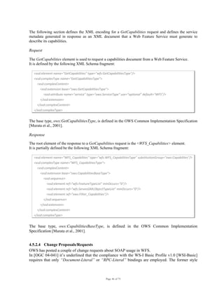 Page 46 of 75
The following section defines the XML encoding for a GetCapabilities request and defines the service
metadata generated in response as an XML document that a Web Feature Service must generate to
describe its capabilities.
Request
The GetCapabilities element is used to request a capabilities document from a Web Feature Service.
It is defined by the following XML Schema fragment:
<xsd:element name="GetCapabilities" type="wfs:GetCapabilitiesType"/>  
<xsd:complexType name="GetCapabilitiesType">  
    <xsd:complexContent>  
        <xsd:extension base="ows:GetCapabilitiesType">  
            <xsd:attribute name="service" type="ows:ServiceType" use="optional" default="WFS"/>  
        </xsd:extension>  
    </xsd:complexContent>  
</xsd:complexType>  
The base type, ows:GetCapabilitiesType, is defined in the OWS Common Implementation Specification
[Murata et al., 2001].
Response
The root element of the response to a GetCapabilities request is the <WFS_Capabilities> element.
It is partially defined be the following XML Schema fragment:
<xsd:element name="WFS_Capabilites" type="wfs:WFS_CapabilitiesType" substitutionGroup="ows:Capabilites"/>  
<xsd:complexType name="WFS_CapabilitiesType">  
    <xsd:complexContent>  
        <xsd:extension base="ows:CapabilitiesBaseType">  
            <xsd:sequence>  
                <xsd:element ref="wfs:FeatureTypeList" minOccurs="0"/>  
                <xsd:element ref="wfs:ServesGMLObjectTypeList" minOccurs="0"/> 
                <xsd:element ref="ows:Filter_Capabilities"/> 
            </xsd:sequence> 
        </xsd:extension> 
    </xsd:complexContent> 
</xsd:complexType> 
The base type, ows:CapabilitiesBaseType, is defined in the OWS Common Implementation
Specification [Murata et al., 2001].
4.5.2.4 Change Proposals/Requests
OWS has posted a couple of change requests about SOAP usage in WFS.
In [OGC 04-041] it’s underlined that the compliance with the WS-I Basic Profile v1.0 [WSI-Basic]
requires that only “Document-Literal” or “RPC-Literal” bindings are employed. The former style
 