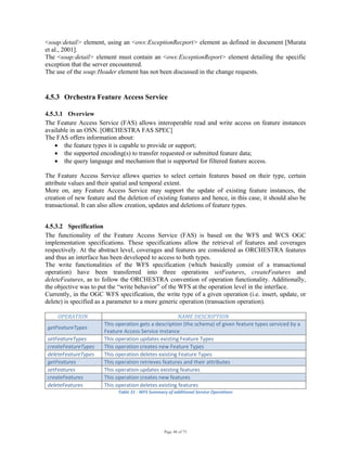 Page 48 of 75
<soap:detail> element, using an <ows:ExceptionRecport> element as defined in document [Murata
et al., 2001].
The <soap:detail> element must contain an <ows:ExceptionReport> element detailing the specific
exception that the server encountered.
The use of the soap:Header element has not been discussed in the change requests.
4.5.3 Orchestra Feature Access Service
4.5.3.1 Overview
The Feature Access Service (FAS) allows interoperable read and write access on feature instances
available in an OSN. [ORCHESTRA FAS SPEC]
The FAS offers information about:
• the feature types it is capable to provide or support;
• the supported encoding(s) to transfer requested or submitted feature data;
• the query language and mechanism that is supported for filtered feature access.
The Feature Access Service allows queries to select certain features based on their type, certain
attribute values and their spatial and temporal extent.
More on, any Feature Access Service may support the update of existing feature instances, the
creation of new feature and the deletion of existing features and hence, in this case, it should also be
transactional. It can also allow creation, updates and deletions of feature types.
4.5.3.2 Specification
The functionality of the Feature Access Service (FAS) is based on the WFS and WCS OGC
implementation specifications. These specifications allow the retrieval of features and coverages
respectively. At the abstract level, coverages and features are considered as ORCHESTRA features
and thus an interface has been developed to access to both types.
The write functionalities of the WFS specification (which basically consist of a transactional
operation) have been transferred into three operations setFeatures, createFeatures and
deleteFeatures, as to follow the ORCHESTRA convention of operation functionality. Additionally,
the objective was to put the “write behavior” of the WFS at the operation level in the interface.
Currently, in the OGC WFS specification, the write type of a given operation (i.e. insert, update, or
delete) is specified as a parameter to a more generic operation (transaction operation).
OPERATION   NAME DESCRIPTION 
getFeatureTypes 
This operation gets a description (the schema) of given feature types serviced by a 
Feature Access Service instance 
setFeatureTypes  This operation updates existing Feature Types 
createFeatureTypes  This operation creates new Feature Types 
deleteFeatureTypes  This operation deletes existing Feature Types 
getFeatures  This operation retrieves features and their attributes 
setFeatures  This operation updates existing features 
createFeatures  This operation creates new features 
deleteFeatures  This operation deletes existing features 
Table 31 ‐ WFS Summary of additional Service Operations 
 