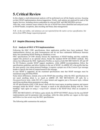 Page 50 of 75
5. Critical Review
In this chapter a multi-dimensional analysis will be performed over all the Inspire services, focusing
on their SOAP implementation choices/suggestions. Firstly, such options are analysed for each of the
Inspire Services, including choices undertaken by relevant OGC and ORCHESTRA services.
After that, some common issues related to the use of SOAP have been identified and analysed (such
as SOAP header, exceptions, data encoding and binary data management)
N.B.: in the next tables, red sentences are not reported from the native service specification, but
derive from OWS change requests/proposals.
5.1 Inspire Discovery Service
5.1.1 Analysis of OGC-CWS implementations
Following the OGC CSW specifications, three application profiles have been produced. Their
implementation choices are quite homogeneous and do not have substantial differences between
them, but considering SOAP binding as mandatory or not.
OGC specifications of CSW already foresee the importance of SOAP binding and they explicitly
support this protocol as an optional choice, beside the standard HTTP GET/POST methods. This
choice has influenced the OGC Application Profiles as much as both ISO METADATA AP and AP
for EO Products consider SOAP support mandatory, while ebRIM recommendations follow the
specifications guidelines and allow freedom in the use of SOAP. As ebRIM AP is the profile that has
the more generic view about protocol bindings, it requires a proper use of the Content-Type message
header to specify the kind of content housed in the message.
In case SOAP is supported, all the examined specifications state that SOAP messages must be
transferred using HTTP(S) POST.
Some minor differences, instead, arise on the SOAP data encoding: while the OGC specifications do
not assert anything about it, as much as ebRIM AP, ISO METADATA AP calls for a
Document/Literal style, while EO AP is more lenient and suggests just a Document style, without
specifying anything about parameters encoding.
All AP specifications (OGC CSW doesn’t deal with this issue) agree on putting response and request
messages inside the SOAP <Body> element, as much as the specifications dealing with the “error
handling” topic agree on using a <soap:Fault> element in the SOAP Body when an exception is
raised.
OWS ISO METADATA AP follows quite strictly the HTTP GET/POST choices for the non-SOAP
implementation and for parameter data encodings, while the other profiles are vaguer on this topic
and follow in a less severe way the OGC specifications.
The following table summarises the analysis:
 