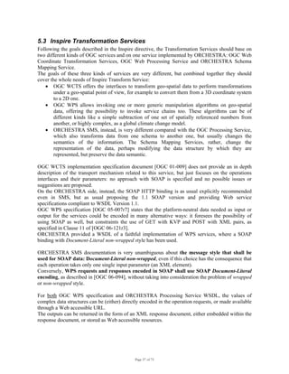 Page 57 of 75
5.3 Inspire Transformation Services
Following the goals described in the Inspire directive, the Transformation Services should base on
two different kinds of OGC services and on one service implemented by ORCHESTRA: OGC Web
Coordinate Transformation Services, OGC Web Processing Service and ORCHESTRA Schema
Mapping Service.
The goals of these three kinds of services are very different, but combined together they should
cover the whole needs of Inspire Transform Service:
• OGC WCTS offers the interfaces to transform geo-spatial data to perform transformations
under a geo-spatial point of view, for example to convert them from a 3D coordinate system
to a 2D one.
• OGC WPS allows invoking one or more generic manipulation algorithms on geo-spatial
data, offering the possibility to invoke service chains too. These algorithms can be of
different kinds like a simple subtraction of one set of spatially referenced numbers from
another, or highly complex, as a global climate change model.
• ORCHESTRA SMS, instead, is very different compared with the OGC Processing Service,
which also transforms data from one schema to another one, but usually changes the
semantics of the information. The Schema Mapping Services, rather, change the
representation of the data, perhaps modifying the data structure by which they are
represented, but preserve the data semantic.
OGC WCTS implementation specification document [OGC 01-009] does not provide an in depth
description of the transport mechanism related to this service, but just focuses on the operations
interfaces and their parameters: no approach with SOAP is specified and no possible issues or
suggestions are proposed.
On the ORCHESTRA side, instead, the SOAP HTTP binding is as usual explicitly recommended
even in SMS, but as usual proposing the 1.1 SOAP version and providing Web service
specifications compliant to WSDL Version 1.1.
OGC WPS specification [OGC 05-007r7] states that the platform-neutral data needed as input or
output for the services could be encoded in many alternative ways: it foresees the possibility of
using SOAP as well, but constraints the use of GET with KVP and POST with XML pairs, as
specified in Clause 11 of [OGC 06-121r3].
ORCHESTRA provided a WSDL of a faithful implementation of WPS services, where a SOAP
binding with Document-Literal non-wrapped style has been used.
ORCHESTRA SMS documentation is very unambiguous about the message style that shall be
used for SOAP data: Document-Literal non-wrapped, even if this choice has the consequence that
each operation takes only one single input parameter (an XML element).
Conversely, WPS requests and responses encoded in SOAP shall use SOAP Document-Literal
encoding, as described in [OGC 06-094], without taking into consideration the problem of wrapped
or non-wrapped style.
For both OGC WPS specification and ORCHESTRA Processing Service WSDL, the values of
complex data structures can be (either) directly encoded in the operation requests, or made available
through a Web accessible URL.
The outputs can be returned in the form of an XML response document, either embedded within the
response document, or stored as Web accessible resources.
 