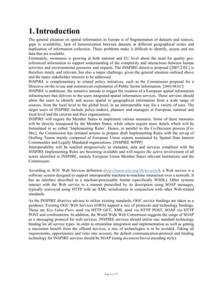 Page 6 of 75
1. Introduction
The general situation on spatial information in Europe is of fragmentation of datasets and sources,
gaps in availability, lack of harmonization between datasets at different geographical scales and
duplication of information collection. These problems make it difficult to identify, access and use
data that are available.
Fortunately, awareness is growing at both national and EU level about the need for quality geo-
referenced information to support understanding of the complexity and interactions between human
activities and environmental pressures and impacts. The INSPIRE directive proposal [2007/2/EC] is
therefore timely and relevant, but also a major challenge, given the general situation outlined above
and the many stakeholder interests to be addressed.
INSPIRE is complementary to related policy initiatives, such as the Commission proposal for a
Directive on the re-use and commercial exploitation of Public Sector Information. [2003/98/EC]
INSPIRE is ambitious: the initiative intends to trigger the creation of a European spatial information
infrastructure that delivers to the users integrated spatial information services. These services should
allow the users to identify and access spatial or geographical information from a wide range of
sources, from the local level to the global level, in an interoperable way for a variety of uses. The
target users of INSPIRE include policy-makers, planners and managers at European, national and
local level and the citizens and their organizations.
INSPIRE will require the Member States to implement various measures. Some of these measures
will be directly transposed by the Member States, while others require more details which will be
formulated in so called ‘Implementing Rules’. Hence, in parallel to the Co-Decision process [Co-
Dec], the Commission has initiated actions to prepare draft Implementing Rules with the set-up of
Drafting Teams mainly composed of European Union experts nominated by Spatial Data Interest
Communities and Legally Mandated organizations. [INSPIRE WPPP]
Interoperability will be reached progressively as metadata, data and services compliant with the
INSPIRE Implementing Rules are becoming available and will require the active involvement of all
actors identified in INSPIRE, namely European Union Member States relevant Institutions and the
Commission.
According to W3C Web Services definition (http://www.w3c.org/TR/ws‐arch/), a Web service is a
software system designed to support interoperable machine-to-machine interaction over a network. It
has an interface described in a machine-processable format (specifically WSDL). Other systems
interact with the Web service in a manner prescribed by its description using SOAP messages,
typically conveyed using HTTP with an XML serialization in conjunction with other Web-related
standards.
As the INSPIRE directive advises to utilize existing standards, OGC service bindings are taken as a
guidance. Existing OGC Web Services (OWS) support a mix of protocols and technology bindings.
These are Key-Value-Pairs send via HTTP GET, XML send via HTTP POST, SOAP via HTTP
POST and combinations. In addition, the World Wide Web Consortium suggests the usage of SOAP
as a messaging protocol for web services. INSPIRE services should utilize one standard technology
binding for all service types. In order to streamline integration and implementation as well as getting
a maximum benefit from the offered services, a mix of technologies is to be avoided. Taking all
requirements, opportunities and risks into account, the default communication-protocol and binding
technology for INSPIRE services should be SOAP (using document/literal encoding style).
 