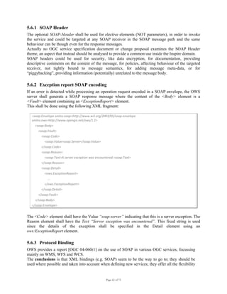 Page 62 of 75
5.6.1 SOAP Header
The optional SOAP-Header shall be used for elective elements (NOT parameters), in order to invoke
the service and could be targeted at any SOAP receiver in the SOAP message path and the same
behaviour can be though even for the response messages.
Actually no OGC service specification document or change proposal examines the SOAP Header
theme, an aspect that instead should be analysed to provide a common use inside the Inspire domain.
SOAP headers could be used for security, like data encryption, for documentation, providing
descriptive comments on the content of the message, for policies, affecting behaviour of the targeted
receiver, not tightly bound to message semantics, for adding message meta-data, or for
“piggybacking”, providing information (potentially) unrelated to the message body.
5.6.2 Exception report SOAP encoding
If an error is detected while processing an operation request encoded in a SOAP envelope, the OWS
server shall generate a SOAP response message where the content of the <Body> element is a
<Fault> element containing an <ExceptionReport> element.
This shall be done using the following XML fragment:
<soap:Envelope xmlns:soap=http://www.w3.org/2003/05/soap‐envelope 
xmlns:ows=http://www.opengis.net/ows/1.2> 
    <soap:Body> 
        <soap:Fault> 
            <soap:Code> 
                <soap:Value>soap:Server</soap:Value> 
            </soap:Code> 
            <soap:Reason> 
                <soap:Text>A server exception was encountered.<soap:Text> 
            </soap:Reason> 
            <soap:Detail> 
                <ows:ExceptionReport> 
                    ... 
                </ows:ExceptionReport> 
            </soap:Detail> 
        </soap:Fault>
    </soap:Body> 
</soap:Envelope> 
The <Code> element shall have the Value “soap:server” indicating that this is a server exception. The
Reason element shall have the Text “Server exception was encountered”. This fixed string is used
since the details of the exception shall be specified in the Detail element using an
ows:ExceptionReport element.
5.6.3 Protocol Binding
OWS provides a report [OGC 04-060r1] on the use of SOAP in various OGC services, focussing
mainly on WMS, WFS and WCS.
The conclusions is that XML bindings (e.g. SOAP) seem to be the way to go to; they should be
used where possible and taken into account when defining new services; they offer all the flexibility
 