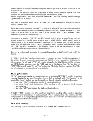 Page 63 of 75
needed in terms of message complexity and permit to leverage the XML schema definitions of the
existing services.
However, KVP bindings cannot be overlooked, as many existing services support only such
bindings, and we cannot expect all those services to be upgraded to SOAP.
Since a unique abstract part cannot be defined for both KVP and XML bindings, specific message
types will have to be defined.
This leads to a situation where HTTP GET/POST and SOAP bindings will probably co-exist in
parallel for a long time.
There is a common consensus within OGC to integrate existing Web service standards as much as
possible, but incorporating those standards can on one hand certainly provide solutions for SOAP-
based OGC services, but, on the other hand, it would disregard all HTTP GET and POST-based
services, which currently are in the majority.
Another way to support HTTP GET and POST-based services would be to define an easy and
generic approach to provide these services with a SOAP binding, which would enable a
transformation of any HTTP GET and POST services to a SOAP service. Such a generic approach
would even allow building generic wrapper components, which could be applied to any existing
HTTP GET and POST service and to the according clients, so that the transformation to SOAP
could be completely transparent to the client application.
The way to perform such a mapping is exhaustively described in [OGC 07-158] and [OGC 08-
009r1].
In [OGC 08-009r1] there’s an important aspect to be remarked about the Capabilities documents. A
Capabilities document contains for each operation a ‘DCPType’ node which defines the binding for
this operation. The sub node ‘HTTP’ still remains, since also the SOAP binding will be available
via HTTP, but the sub node under the HTTP node has to be changed from ‘Get’ or ‘Post’ to
‘SOAP’. The sub node under ‘Get’ or ‘Post’ contains the URL to the described operation. This URL
has to be changed to the current SOAP wrapper URL.
5.6.3.1 getCapabilities
All OWS servers shall specify the encodings that may be sent using HTTP POST transfer of operation
requests. Specifically, an <ows:Constraint> element shall be included, with “PostEncoding” as the
value of the “name” attribute and specifying different allowed values for each allowed encoding:
a) the value “SOAP” shall indicate that SOAP encoding is allowed;
b) the value “XML” shall indicate that XML encoding is allowed (without SOAP message
encapsulation);
c) the value “KVP” shall indicate that KVP encoding is allowed.
 
If the HTTP POST connect point URL is different for different encodings of the operation requests, a
<ows:Constraint> element shall be included in each <Post> element; while if the connect point URL
is the same for all encodings of all operation requests, the <ows:Constraint> element shall be included
in the <OperationsMetadata> element.
5.6.4 Data Encoding
Data encoding is one of the aspects undertaken in all the OGC/ORCHESTRA services.
 