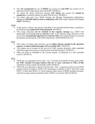 Page 67 of 75
• “this IPR recommends the use of MTOP (see section 6.3) and XOP (see section 6.4) to
efficiently transfer (large) binary data with SOAP” [08-009r1];
• “To reduce the actual on-the-wire payload, Fast Infoset (see section 6.5) should be
considered as a potential solution for future Web Services” [08-009r1];
• “For binary data send via a SOAP message, the Message Transportation Optimization
Mechanism (MTOM) shall be used in conjunction with XML-binary Optimized Packaging
(XOP)” [06-094r1].
WMS
• “If the result is a Binary, the content of the Body is not specified and the binary is attached to
the SOAP message using SOAP with attachment” [04-050r1];
• “The image document can be attached to the response message (e.g. SOAP with
attachments) or it can be sent as reference (URI to the rendered image document on the
server). Our recommended approach is to send the URI of the rendered image to overcome
the problems and limitations of the SOAP attachments” [ORCHESTRA D3.4.3].
WPS
• “The values of complex data structures can be (either) directly encoded in the operation
requests, or made available through a Web accessible URL” [05-007r7];
• “The outputs can be returned in the form of an XML response document, either embedded
within the response document, or stored as Web accessible resources” [05-007r7];
• “Data can either be embedded in the Execute request, or referenced as a web accessible
resource” [05-007r7].
WCS
• “When the store parameter has the value “true”, the body of the SOAP envelope shall contain
one XML encoded Coverages element with one or more references to URLs of files
containing coverage content and metadata” [OGC 06-085r2].
• “When the store parameter is absent or has the value “false”, responses to GetCoverage SOAP
requests shall be encoded as SOAP with Attachments as defined in [W3C Note] (but using
SOAP 1.2 rather than SOAP 1.1). These responses shall consist of MIME multipart messages,
with the Coverages element contained within a SOAP 1.2 envelope” [OGC 06-085r2].
 