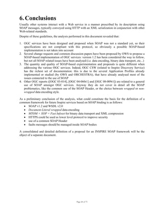 Page 68 of 75
6. Conclusions
Usually other systems interact with a Web service in a manner prescribed by its description using
SOAP messages, typically conveyed using HTTP with an XML serialization in conjunction with other
Web-related standards.
Despite of these guidelines, the analysis performed in this document revealed that:
1. OGC services have been designed and proposed when SOAP was not a standard yet, so their
specifications are not compliant with this protocol, so obviously a possible SOAP-based
implementation is not taken into account
2. Several change requests and common discussion papers have been proposed by OWS to propose a
SOAP-based implementation of OGC services: version 1.2 has been considered the way to follow,
but not all SOAP related issues have been analysed (i.e. data encoding, binary data transport, etc...)
3. The quantity and quality of SOAP-based experimentation and proposals is quite different when
addressing the various OGC services. Indeed, OGC CSW (related to Inspire Discovery Service)
has the richest set of documentation: this is due to the several Application Profiles already
implemented or studied (by OWS and ORCHESTRA), that have already analysed most of the
issues connected to the use of SOAP
4. Other OGC reports ([OGC 03-014], [OGC 04-060r1] and [OGC 08-009r1]) are related to a general
use of SOAP amongst OGC services. Anyway they do not cover in detail all the SOAP
problematics, like the common use of the SOAP Header, or the choice between wrapped or non-
wrapped data encoding style.
As a preliminary conclusion of the analysis, what could constitute the basis for the definition of a
common framework for future Inspire services based on SOAP binding is as follows:
• SOAP v1.2 and WSDL v2.0
• Document-Literal wrapped data-encoding
• MTOM + XOP + Fast Infoset for binary data transport and XML compression
• HTTPS could be used as lower level protocol to improve security
• use of a common SOAP Header
• faults messages should be managed inside SOAP bodies
A consolidated and detailed definition of a proposal for an INSPIRE SOAP framework will be the
object of a separate document.
 