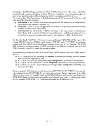 Page 7 of 75
According to the “SOAP Experiment report” [OGC 03-014], Web services offer a new platform for
building loosely coupled, distributed systems. OGC has produced a set of discussion papers to
discover the feasibility and usefulness of enabling SOAP communication in OGC services.
The premise of the SOAP experiment is the belief that porting OWS services to Web Services will
offer several key benefits, including:
• distribution: it will be easier to distribute geospatial data and applications across platforms,
operating systems, computer languages, etc;
• integration: it will be easier for application developers to integrate geospatial functionality
and data into their custom applications;
• infrastructure: the GIS industry could take advantage of the huge amount of infrastructure
that is being built to enable the Web Services architecture – including development tools,
application servers, messaging protocols, security infrastructure, workflow definitions, etc.
 
On the other hand, “INSPIRE – Network Services Architecture” [INSPIRE D3.5], reports that
existing OGC Web Services (OWS) typically support HTTP GET and/or HTTP POST as messaging
protocol and they publish the GetCapabilities operation to provide service Metadata. The World
Wide Consortium suggests the usage of SOAP (currently version 1.2) as a messaging framework and
WSDL (currently version 2.0) to describe service metadata.
A number of arguments can be listed in favour of SOAP/WSDL approach for the INSPIRE network
services:
a) SOAP Web services are becoming the standard information technology and thus support
more sustainable implementing rules;
b) SOAP Web service ensure smooth and complete integration in development environments;
c) SOAP Web services yield a direct and full integration with other web service environments;
d) SOAP Web services have the possibility to support geo rights management services by using
SOAP envelope data.
However, since the OGC interface specifications support HTTP GET or HTTP POST, there are only
a few attempts to use SOAP/WSDL for geo-information services. Recent experiments (e.g. within
OGC, but also within EU funded Projects as ORCHESTRA) provided interface specification for
SOAP/WSDL based geo-information services but also indicated some issues in realising operational
services based on SOAP/WSDL, e.g. a lack of support by current development tools.
 