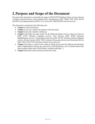 Page 8 of 75
2. Purpose and Scope of the Document
The goal of this document is to describe the status of SOAP HTTP binding of those services relevant
to Inspire Network Services, thus including OGC specifications (CSW, WMS, WFS, WPS, WCTS
and WCS) and implementation (OWS3-5), as well as IST ORCHESTRA relevant services.
This document is structured in the following way:
• Chapter 1 is the introduction.
• Chapter 2, this one, explains the purpose of the document.
• Chapter 3 provides normative references.
• Chapter 4 describes the state of play for the following Inspire services: Discovery Services
(OGC CWS, Orchestra Catalogue service), View Services (OGC WMS, Orchestra
Map&Diagram service), Transformation Services (OGC WCTS, Orchestra Schema Mapping
service), Invoke Services (OGC WPS, Orchestra Processing Service) and Download Service
(OGC WCS, OGC WFS, Orchestra Feature Access Service).
• Chapter 5 provides a critical review analysis, taking into account the different specifications
and/or implementative choices for each service, and identifying a set of common issues (like
data encoding, binary data, SOAP header, exception reporting, ...)
• Chapter 6 provides some conclusions about this study.
 