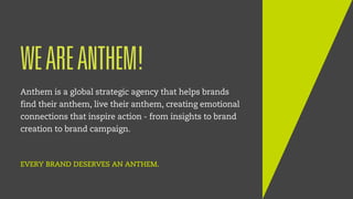 1
WEAREANTHEM!
Anthem is a global strategic agency that helps brands
find their anthem, live their anthem, creating emotional
connections that inspire action - from insights to brand
creation to brand campaign.
EVERY BRAND DESERVES AN ANTHEM.
 