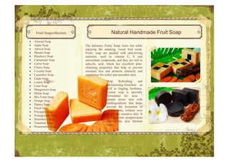 Fruit Soapcollection                      Natural Handmade Fruit Soap
•   Almond Soap
•   Apple Soap              The harmony Fruity Soap, learn fun while
•   Apricot Soap            enjoying the amazing, sweet fruit scent.
•   Banana Soap             Fruity soap are packed with skin skin-loving
•   Blueberry Soap          nutrients, such as vitamin C, E and
•   Cantaloupe Soap         antioxidant compounds, and they are rich in
•   Carrot Soap             salicylic acid, which has excellent pore-
                                                                   pore
•   Cherry Soap             cleansing properties that help to prevent
•   Coconut Soap            moisture loss and promote elasticity and
•   Cucumber Soap           suppleness for softer and smoother skin.
•   Grape Soap
•   Lemon Soap                              Help     Refreshing      and
•   Lime Soap                               Moisturizing–Enriched as
•   Mangosteen Soap                         well as tingling freshness.
•   Melon Soap                              Lemon soap is specially
•   Mix Fruits Soap                         formulated for acne /
•   Orange Soap                             pimple prone skin with
•   Papaya Soap                             mildingredients that helps
•   Peach Soap                              prevent the formation of
•   Pineapple Soap                          acne/pimples without over
•   Pomegranate Soap
                                            drying the sensitive skin. It
                                            also prevents pimples/acne
•   Strawberry Soap
                                            leaving the skin blemish
•   Tamarind Soap
                                            free!
•   Watermelon Soap
 