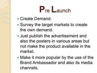 Pre Launch
 Create Demand.
 Survey the target markets to create
the own demand.
 Just publish the advertisement and
also the posters in various areas but
not make the product available in the
market.
 Make it more popular by the use of the
Brand Ambassador and also its media
channels.
 