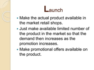 Launch
 Make the actual product available in
the market retail shops.
 Just make available limited number of
the product in the market so that the
demand then increases as the
promotion increases.
 Make promotional offers available on
the product.
 