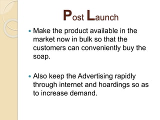 Post Launch
 Make the product available in the
market now in bulk so that the
customers can conveniently buy the
soap.
 Also keep the Advertising rapidly
through internet and hoardings so as
to increase demand.
 