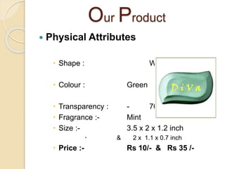Our Product
 Physical Attributes
 Shape : Wave
 Colour : Green
 Transparency : - 70 %
 Fragrance :- Mint
 Size :- 3.5 x 2 x 1.2 inch
 & 2 x 1.1 x 0.7 inch
 Price :- Rs 10/- & Rs 35 /-
 