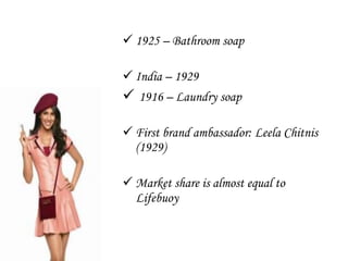  1925 – Bathroom soap
 India – 1929

 1916 – Laundry soap
 First brand ambassador: Leela Chitnis
(1929)
 Market share is almost equal to
Lifebuoy

 