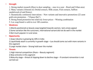 •

•

•

•

Strength
1. Strong market research (Door to door sampling – once in a year – Rural and Urban area)
2. Many variants (Almond oil, Orchid extracts, Milk cream, Fruit extracts, Saffron
sandalwood oil and Honey)
3. Dynamically continuous innovations – New variants and innovative promotions (22 carat
gold coin promotion – “Chance Hai”)
4. Strong brand promotion but relatively lower prices – Winning combination
5. Lux soap brand is sold in over 100 countries.
Weakness
1.Mainly positioned as beauty soap targeted towards women, lack unisex appeal
2.Some variation like the sunscreen, international variant did not do well in the market
3.Not much popular in rural areas
Opportunity
1.Soap industry is growing by 10% in India
2.Liquid body wash is currently in growth stage – Lux should come out with more variants in
this segment
3.Large market share – Strong hold over the market
Threats
1.High internal competition (Pears – Beauty segment)
2.New entrants in this segment
3.Maturity stage – threat of slipping down to decline stage – if constant reinvention is not
carried out

 