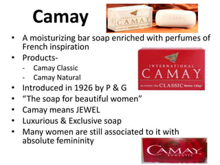 Camay
• A moisturizing bar soap enriched with perfumes of
French inspiration
• Products-

•
•
•
•
•

Camay Classic
Camay Natural

Introduced in 1926 by P & G
“The soap for beautiful women”
Camay means JEWEL
Luxurious & Exclusive soap
Many women are still associated to it with
absolute femininity

 