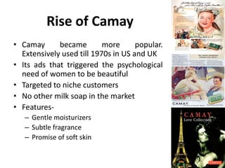Rise of Camay
• Camay
became
more
popular.
Extensively used till 1970s in US and UK
• Its ads that triggered the psychological
need of women to be beautiful
• Targeted to niche customers
• No other milk soap in the market
• Features– Gentle moisturizers
– Subtle fragrance
– Promise of soft skin

 