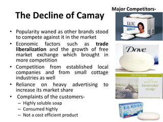 The Decline of Camay
• Popularity waned as other brands stood
to compete against it in the market
• Economic factors such as trade
liberalization and the growth of free
market exchange which brought in
more competition
• Competition from established local
companies and from small cottage
industries as well
• Reliance on heavy advertising to
increase its market share
• Complaints of the customers– Highly soluble soap
– Consumed highly
– Not a cost efficient product

Major Competitors-

 