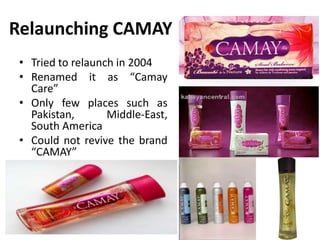 Relaunching CAMAY
• Tried to relaunch in 2004
• Renamed it as “Camay
Care”
• Only few places such as
Pakistan,
Middle-East,
South America
• Could not revive the brand
“CAMAY”

 
