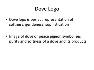 Dove Logo
• Dove logo is perfect representation of
softness, gentleness, sophistication
• Image of dove or peace pigeon symbolizes
purity and softness of a dove and its products

 