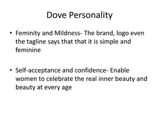 Dove Personality
• Feminity and Mildness- The brand, logo even
the tagline says that that it is simple and
feminine

• Self-acceptance and confidence- Enable
women to celebrate the real inner beauty and
beauty at every age

 