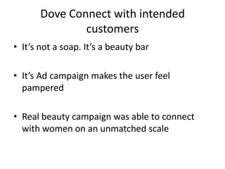 Dove Connect with intended
customers
• It’s not a soap. It’s a beauty bar
• It’s Ad campaign makes the user feel
pampered
• Real beauty campaign was able to connect
with women on an unmatched scale

 