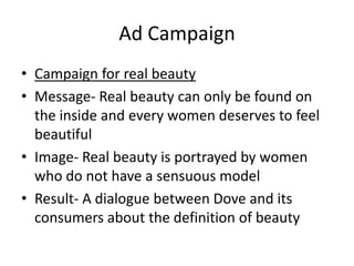 Ad Campaign
• Campaign for real beauty
• Message- Real beauty can only be found on
the inside and every women deserves to feel
beautiful
• Image- Real beauty is portrayed by women
who do not have a sensuous model
• Result- A dialogue between Dove and its
consumers about the definition of beauty

 