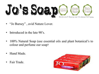 .

• “Jo Bursey” , avid Nature Lover.
• Introduced in the late 90’s.

• 100% Natural Soap (use essential oils and plant botanical’s to
colour and perfume our soap).
• Hand Made.
• Fair Trade.

 