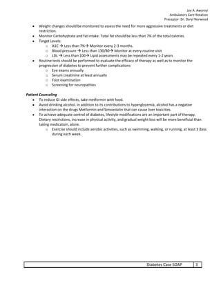 Joy A. Awoniyi
                                                                                         Ambulatory Care Rotation
                                                                                      Preceptor: Dr. Daryl Norwood
        Weight changes should be monitored to assess the need for more aggressive treatments or diet
        restriction.
        Monitor Carbohydrate and fat intake. Total fat should be less than 7% of the total calories.
        Target Levels:
            o A1C  Less than 7% Monitor every 2-3 months.
            o Blood pressure  Less than 130/80 Monitor at every routine visit
            o LDL  Less than 100 Lipid assessments may be repeated every 1-2 years
        Routine tests should be performed to evaluate the efficacy of therapy as well as to monitor the
        progression of diabetes to prevent further complications
            o Eye exams annually
            o Serum creatinine at least annually
            o Foot examination
            o Screening for neuropathies

Patient Counseling
        To reduce GI side effects, take metformin with food.
        Avoid drinking alcohol. In addition to its contributions to hyperglycemia, alcohol has a negative
        interaction on the drugs Metformin and Simvastatin that can cause liver toxicities.
        To achieve adequate control of diabetes, lifestyle modifications are an important part of therapy.
        Dietary restrictions, increase in physical activity, and gradual weight loss will be more beneficial than
        taking medication, alone.
            o Exercise should include aerobic activities, such as swimming, walking, or running, at least 3 days
                during each week.




                                                                           Diabetes Case SOAP              3
 