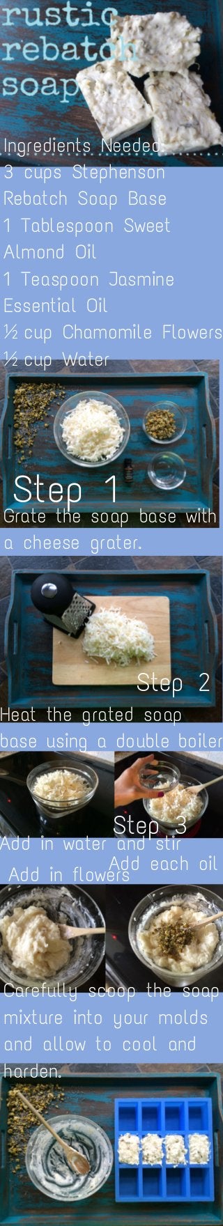 Ingredients Needed:
3 cups Stephenson
Rebatch Soap Base
1 Tablespoon Sweet
Almond Oil
1 Teaspoon Jasmine
Essential Oil
½ cup Chamomile Flowers
½ cup Water
Step 1
Grate the soap base with
a cheese grater.
Step 2
Heat the grated soap
base using a double boiler
Step 3
Add in water and stir
Add in flowers
Add each oil
Carefully scoop the soap
mixture into your molds
and allow to cool and
harden.
 