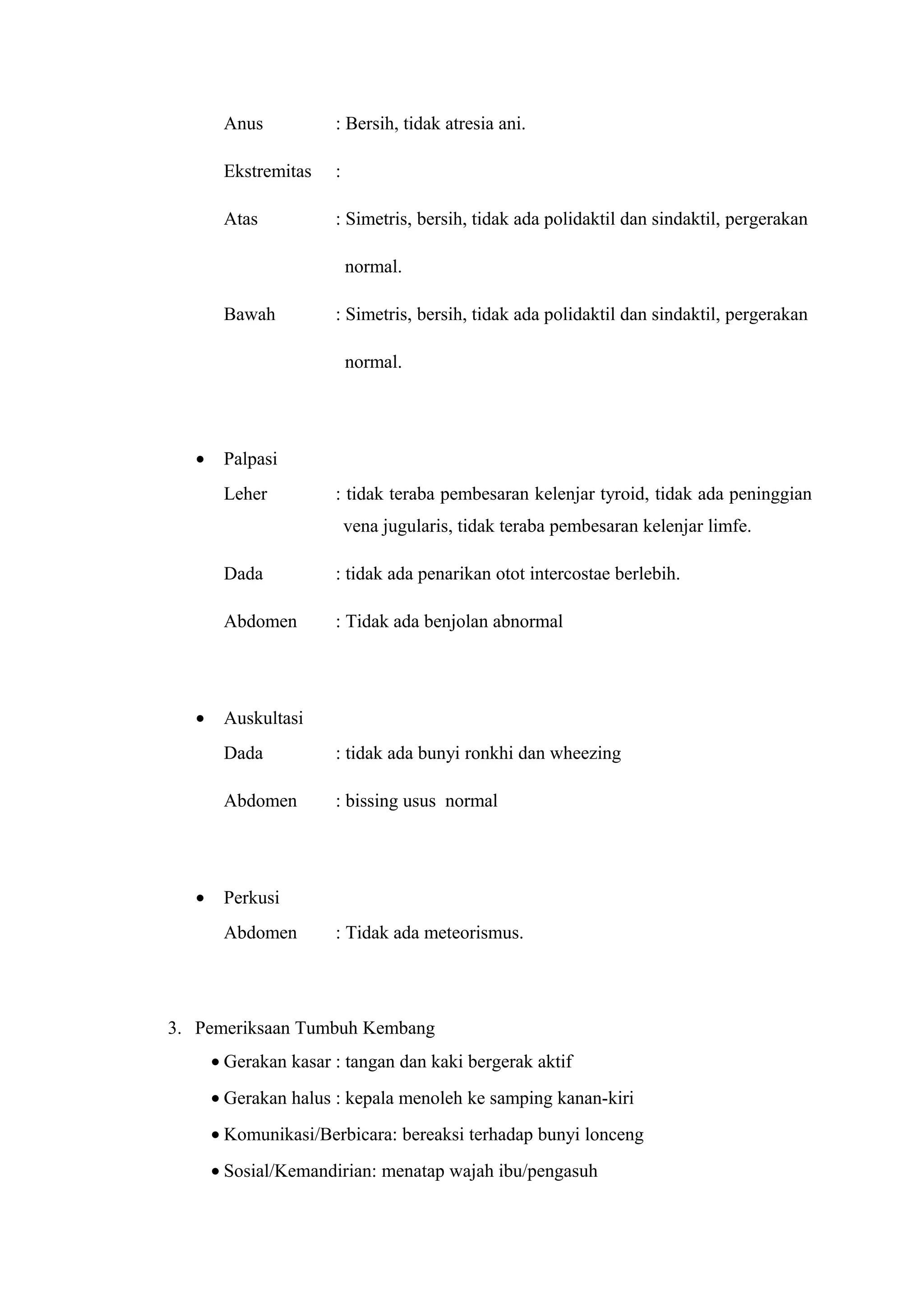 Anus : Bersih, tidak atresia ani. 
Ekstremitas : 
Atas : Simetris, bersih, tidak ada polidaktil dan sindaktil, pergerakan 
normal. 
Bawah : Simetris, bersih, tidak ada polidaktil dan sindaktil, pergerakan 
normal. 
· Palpasi 
Leher : tidak teraba pembesaran kelenjar tyroid, tidak ada peninggian 
vena jugularis, tidak teraba pembesaran kelenjar limfe. 
Dada : tidak ada penarikan otot intercostae berlebih. 
Abdomen : Tidak ada benjolan abnormal 
· Auskultasi 
Dada : tidak ada bunyi ronkhi dan wheezing 
Abdomen : bissing usus normal 
· Perkusi 
Abdomen : Tidak ada meteorismus. 
3. Pemeriksaan Tumbuh Kembang 
· Gerakan kasar : tangan dan kaki bergerak aktif 
· Gerakan halus : kepala menoleh ke samping kanan-kiri 
· Komunikasi/Berbicara: bereaksi terhadap bunyi lonceng 
· Sosial/Kemandirian: menatap wajah ibu/pengasuh 
 