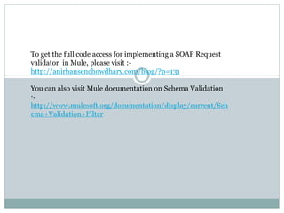 To get the full code access for implementing a SOAP Request
validator in Mule, please visit :-
http://anirbansenchowdhary.com/blog/?p=131
You can also visit Mule documentation on Schema Validation
:-
http://www.mulesoft.org/documentation/display/current/Sch
ema+Validation+Filter
 