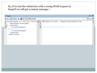 So, if we test the webservice with a wrong SOAP request in
SoapUI we will get a custom message :-
 
