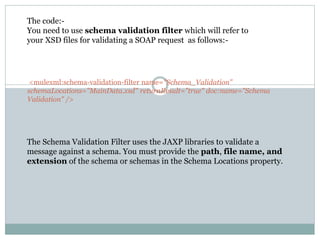 <mulexml:schema-validation-filter name="Schema_Validation"
schemaLocations="MainData.xsd" returnResult="true" doc:name="Schema
Validation" />
The code:-
You need to use schema validation filter which will refer to
your XSD files for validating a SOAP request as follows:-
The Schema Validation Filter uses the JAXP libraries to validate a
message against a schema. You must provide the path, file name, and
extension of the schema or schemas in the Schema Locations property.
 