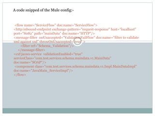 <flow name="ServiceFlow" doc:name="ServiceFlow">
<http:inbound-endpoint exchange-pattern="request-response" host="localhost"
port="8082" path="mainData" doc:name="HTTP"/>
<message-filter onUnaccepted="ValidationFailFlow" doc:name="filter to validate
xml against xsd" throwOnUnaccepted="true" >
<filter ref="Schema_Validation"/>
</message-filter>
<cxf:jaxws-service validationEnabled="true"
serviceClass="com.test.services.schema.maindata.v1.MainData"
doc:name="SOAP"/>
<component class="com.test.services.schema.maindata.v1.Impl.MainDataImpl"
doc:name="JavaMain_ServiceImpl"/>
</flow>
A code snipped of the Mule config:-
 