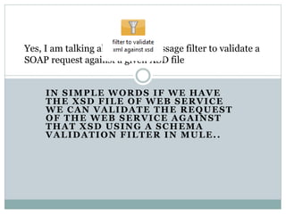 IN SIMPLE WORDS IF WE HAVE
THE XSD FILE OF WEB SERVICE
WE CAN VALIDATE THE REQUEST
OF THE WEB SERVICE AGAINST
THAT XSD USING A SCHEMA
VALIDATION FILTER IN MULE..
Yes, I am talking about using message filter to validate a
SOAP request against a given XSD file
 