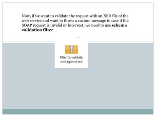 Now, if we want to validate the request with an XSD file of the
web service and want to throw a custom message in case if the
SOAP request is invalid or incorrect, we need to use schema
validation filter
 