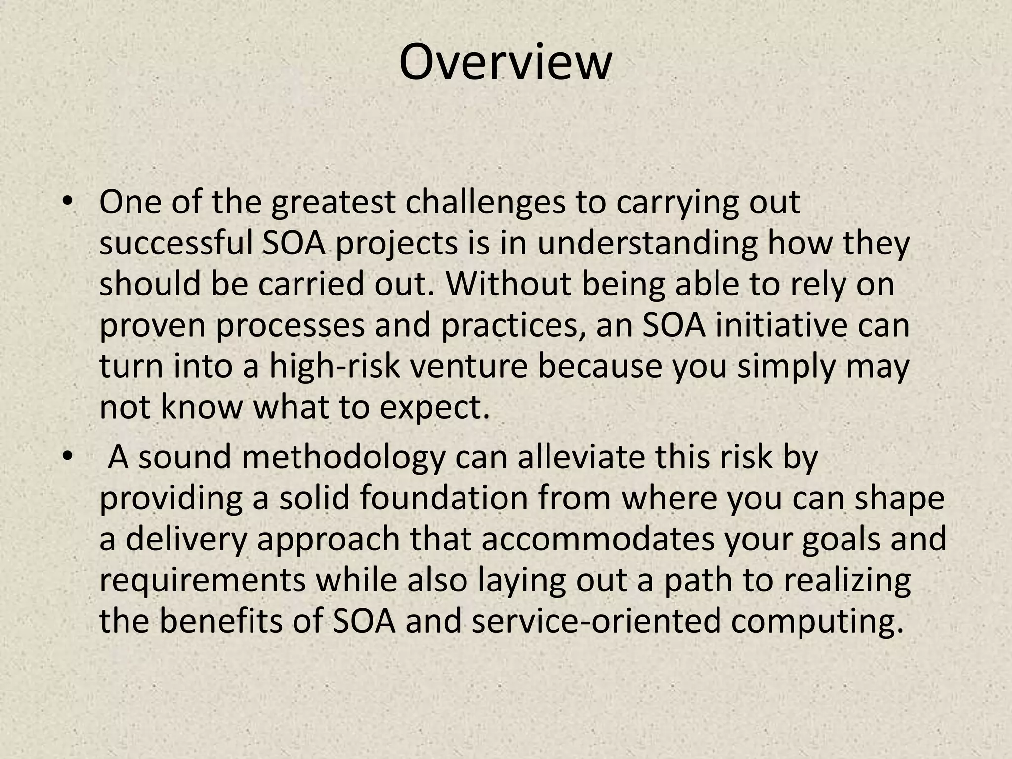 Overview
• One of the greatest challenges to carrying out
successful SOA projects is in understanding how they
should be carried out. Without being able to rely on
proven processes and practices, an SOA initiative can
turn into a high-risk venture because you simply may
not know what to expect.
• A sound methodology can alleviate this risk by
providing a solid foundation from where you can shape
a delivery approach that accommodates your goals and
requirements while also laying out a path to realizing
the benefits of SOA and service-oriented computing.