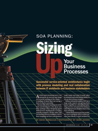 Successful service-oriented architectures begin
with process modeling and real collaboration
between IT architects and business stakeholders

A    s SOA goes mainstream in the
     enterprise, its success may hinge
on a crucial meeting of the minds —
                                         really works and what it needs, often
                                         in isolation and with limited ability to
                                         act on their process insights.
a mashup of talent that can uncap a        Before enterprises deploy SOA on a
font of creative potential.              large scale, experts say, getting these
  On one side of the mashup are archi-   teams together in a disciplined plan-
tects and developers, who up to now      ning exercise can unlock the business
have perhaps been designing point        value that process modelers knew was
Web-services deployments or legacy       there all along.
systems wrappers. On the other side        “I think the business process model-
are business process modelers, who’ve    ers were waiting for SOA to show up,”
been mapping out how your business       says Sean Rhody, a chief architect at

BY Dav iD M a rg u l i us | ph oto g r a ph Y BY M a r k j o h a n n

                                           I N F OWO R L D . C O M 	   03.13.06     19
 