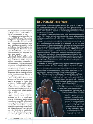 DoD Puts SOA Into Action
                                               when it comes to modeling complex business processes, the folks at the
                                               U.S. Transportation Command (U.S. Transcom) have a lot of experience. As the
                                               central defense agency responsible for worldwide air, land, and sea transportation for
     was less clear was whose definition of    the U.S. armed services, U.S. Transcom has been developing internal process architec-
     holdings should be used, and how do       tures for more than a decade.
     you get the consensus on that.”              That experience came in handy recently when, as part of a government-wide push
       Services must be grounded in the        toward SOA, it stepped up its efforts to develop services that can be leveraged across
     real world, Rhody adds. “If every time    multiple processes, both internally and by its many military partners and commercial
     your process is going to do a lookup      vendors.
     by account number, and your services         “We had a jumpstart on understanding the value of doing architecture work,” says
     don’t have an account number, they        a U.S. Transcom representative who asked not to be identified. “We have a full blown
     use a social security number, you’ve      architecture here — all the processes, including information exchange requirements
     got to know that. Starting from the       between systems. We looked at what was being driven down from the highest levels
     business process downward to ser-         on SOA by the DISA [Defense Information Systems Agency] and NII [Networks and
     vices doesn’t work — you need to          Information Integration] guys — and asked how can we start to instantiate those
     come bottom up and top down and           kinds of services against our operational processes to make them more effective.”
     meet in the middle.”                        Having spent a year evaluating actual processes, such as manifesting (for thou-
       Lockheed Martin’s Vibbert, who          sands of ships, aircraft, and railcars) or distributing ammunition, the command has
     developed a services-oriented mod-        now started building standardized services and transaction sets that will enable a
     eling methodology for his company,        more efficient flow of information and matériel throughout its far-flung network,
     includes tolerance for uncertainty as     according to the representative.
     a best practice. Vibbert’s methodol-        “We worked the business issues with the functional guys as we built the architec-
     ogy centers on breaking down goals,       ture,” the representative says. “We … essentially said to the community, We really
     business cases, and use cases, while      need to understand these business processes better.” Some of the key issues involved
     simultaneously starting to define         the many relationships the command has with external agencies, such as how to
     potential services, their SLAs, and a     manage handoffs of both information and cargo, explains Dennis Nadler, CTO of
     data model. The next step is defining     Merlin Technical Solutions, a consulting firm that supported the project.
     core or common services that can be         “One of the main thrusts is around sharing of information,” Nadler says. “In the
     re-used across use cases.                 past, when people wanted to interface with US Transcom’s GTN [Global Transporta-
       “The tricky part is when you start                                    tion Network], they had to go through a giant develop-
     defining the use cases, you can only                                       ment effort. Whereas now they can go to a registry and
     identify x number of them,” Vib-                                             discover the Web service, for example, that provides
     bert notes. “But there’s always that                                           passenger manifests for an airplane.”
     n-plus-1 that you might not think                                                   Key insights from the work done so far, accord-
     of. The nature of an SOA is ad hoc.                                               ing to the US Transcom representative, include
     Someone can re-orchestrate the ser-                                                the importance of doing up-front business
     vices in an unpredicted way and get                                                    process mapping down to a detailed level, via
     value as well.”                                                                             the architectural workshops with subject
       Because much of the execution-                                                              matter experts.
     related learning on business process                                                               “We’re one of the few government
     mapping and SOA is cumulative,                                                                   agencies that is using this type of
     experts recommend a continuous                                                                   architecture to drive the SOA envi-
     commitment to careful, collaborative                                                              ronment,” the representative adds.
     planning efforts. “Organizations are                                                               And as with many SOA initiatives,
     building this in as part of an ongoing                                                             the ultimate payoff will be a whole
     strategy to understand their business                                                               new level of agility. “We need to
     and data architecture,” says Jan Pop-                                                                be able to say, ‘I need to be able
     kin, chief strategist for architecture                                                                to readjust the planning of a
     software firm Telelogic. “As projects                                                                  shipment; I need it to go here
     come along, they plug into that.” i                                                                     and not there.’” — D.M.


24      I N F OWO R L D . C O M 	   03.13.06
 