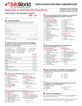 APPLICATION FOR FREE SUBSCRIPTION
                   GET TECHNOLOGY RIGHT
Apply online at: http://subscribe.infoworld.com                                                                                                                          PRIORITY CODE: WW5PDF

I wish to receive a free subscription to InfoWorld.
                                                                                 K     Yes           K No             4.  Are you involved in buying, specifying, recommending
                                                                                                                      or approving the following IT products / services?
SIGNATURE                                                                               DATE                          (PLEASE CHECK ALL THAT APPLY):



A.         MAILING ADDRESS
Publisher reserves the right to limit the number of complimentary subscriptions.
                                                                                                                      Software / Products / Technologies
                                                                                                                      K 01. Customer Relationship Management
                                                                                                                      K 02. Enterprise Resource Planning
                                                                                                                                                                          K
                                                                                                                                                                          K
                                                                                                                                                                          K
                                                                                                                                                                               18.
                                                                                                                                                                               19.
                                                                                                                                                                               20.
                                                                                                                                                                                     Web / Video Conferencing
                                                                                                                                                                                     Storage
                                                                                                                                                                                     Disaster Recovery
Free subscriptions available in the U.S. (including APO and FPO) and Canada                                           K 03. Business Process Management /                 K    21.   Security
                                                                                                                             Outsourcing                                  K    22.   Anti-Virus / Content Filtering
NAME                                                                                                                  K 04. Business Intelligence / Data Mining /         K    23.   Firewall
                                                                                                                             Data Warehousing                             K    24.   VPN
TITLE
                                                                                                                      K 05. Portals                                       K    25.   Identity Management
COMPANY NAME                                                                                                          K 06. Financials / Payroll / Billing                K    26.   Authentication / Authorization
                                                                                                                      K 07. Performance / Application Management          K    27.   Intrusion Detection  Prevention
DIVISION / DEPT. / MAIL STOP                                                                                          K 08. .NET                                          K    28.   Encryption
MAILING ADDRESS
                                                                                                                      K 09. Other Software                                K    29.   Other IT Products / Technologies
                                                                                                                      K 10. Networking
CITY / STATE / ZIP / POSTAL CODE                                                                                      K 11. Web Services                                  Hardware / Peripherals
                                                                                                                                                                          K 30. Servers
Is the above address a home address?                                                 K 1. Yes        K 0. No          K 12. Content Delivery Networks
                                                                                                                                                                          K 31. Notebooks / Laptops
                                                                                                                      K 13. Network and Systems Management
                                                                                                                                                                          K 32. PDAs / Handhelds / Pocket PC /
                                                                                                                      K 14. VoIP (Voice Over IP)
E-MAIL ADDRESS
                                                                                                                      K 15. Telecommunications                                  Wireless
                                                                                                                      K 16. Wireless                                      K 33. Printers
BUSINESS PHONE (INCLUDING AREA CODE)                                         BUSINESS FAX NO. (INCLUDING AREA CODE)
                                                                                                                      K 17. Remote Access                                 K 34. Other Hardware / Peripherals


1. Over the course of one year, do you buy, specify,
recommend, or approve the purchase of the following
products or services worth:
Please include amounts for all locations of your organization. Consultants: please include what you recommend for
                                                                                                                      5. What is your organization’s primary business
your clients as well as what you buy for your own business.
                                                                                                                      activity at this location? (PLEASE CHECK ONE ONLY):
01. $100 million or more               06.   $5,000,000 to $9,999,999          11.   $100,000 to $399,999             General Business Industries                       Technology Providers
02. $50,000,000 to $99,999,999         07.   $2,500,000 to $4,999,999          12.   $50,000 to $99,999               K 01. Defense Contractor / Aerospace              K 12. Service Provider (MSP, BSP, ISP,
03. $30,000,000 to $49,999,999         08.   $1,000,000 to $2,499,999          13.   Less than $49,999                K 02. Retail / Wholesale / Distribution                  ASP, etc.)
04. $20,000,000 to $29,999,999         09.   $600,000 to $999,999              14.   None                                    (non-computer)                             K 13. Computer / Network Consultant
05. $10,000,000 to $19,999,999         10.   $400,000 to $599,999                                                     K 03. Pharmaceutical / Medical / Dental /         K 14. Systems / Network Integrator, VAR / VAD
                                                                                                                             Healthcare                                 K 15. Technology Manufacturer (hardware,
Product category                                                                               Write code in box      K 04. Financial Services / Banking                       software, peripherals, etc.)
Large systems                                                                                                         K 05. Insurance / Real Estate / Legal             K 16. Technology - Related Retailer /
Client computers                                                                                                      K 06. Transportation / Utilities                         Wholesaler / Distributor
                                                                                                                      K 07. Media (print / electronic)
Networking / Telecom (including servers)                                                                              K 08. Communication Carriers (telecomm,           Government / Education
                                                                                                                                                                        K 17. Government: federal (including military)
Wireless                                                                                                                     data comm., TV / cable)                    K 18. Government: state or local
                                                                                                                      K 09. Construction / Architecture / Engineering
Internet / Intranet / Extranet                                                                                                                                          K 19. Education
                                                                                                                      K 10. Manufacturing  Process Industries
                                                                                                                                                                              K 98. Other
Security                                                                                                                     (non-computer)
                                                                                                                      K 11. Research / Development                                    (specify)____________________________
Storage
Peripheral equipment
Software
Service / Support / Outsourcing                                                                                       6.   How many people are employed at this organization,
                                                                                                                      including all of its branches, divisions and subsidiaries?
                                                                                                                      (PLEASE CHECK ONE ONLY):

2. What is your primary job title?                                     (PLEASE CHECK ONE ONLY)                        K   1.   20,000 or more                            K    5.   500 - 999
IT / Technology Management                                   K 10. IT Staff                                           K   2.   10,000 - 19,999                           K    6.   100 - 499
K 01. CTO, CIO, CSO, Vice President                          K 11. Other IT Professional                              K   3.   5,000 - 9,999                             K    7.   50 - 99
K 02. Director                                               Corporate / Business Management                          K   4.   1,000 - 4,999                             K    8.   Less than 49
K 03. Manager / Supervisor                                   K 12. CEO, COO, President, Owner,
K 04. Network Manager / Director                                   Vice President
K 05. Engineer                                               K 13. CFO, Controller, Treasurer
K 06. Systems Analyst / Programmer /                         K 14. Director
        Architect
K 07. Other IT Management
                                                             K 15. Manager / Supervisor
                                                             K 16. Other Business Management Title
                                                                                                                      7.   Which of the following operating systems are in use
IT / Technology Professional
                                                                                                                      or planned for use at this location?
K 08. Consultant / Integrator                                          K 98. Other Title                              (PLEASE CHECK ALL THAT APPLY):
K 09. Developer                                                            (specify)____________________________      K 01. Windows XP                                   K 04. Linux / Unix / Solaris
                                                                                                                      K 02. Other Windows                                K 05. Other
                                                                                                                      K 03. Mac                                                (please specify) ___________________
3. Please indicate your job function(s)?                                             (PLEASE CHECK ALL THAT APPLY):
IT / Technology Functions                                    Corporate / Business Functions
K 01. Executive
K 02. Department Management - IT
                                                             K 09. Executive
                                                             K 10. Department Management - Business                   B. CONTACT PREFERENCES
K 03. Networks / Systems Management                          K 11. Financial / Accounting Management                  You may receive a renewal reminder via e-mail. May we send other information about InfoWorld
K 04. Applications Development                               K 12. Research / Development Management                  products, services, or research via e-mail?                K 1. Yes K 0. No
K 05. Management of Enterprise Applications                  K 13. Sales / Marketing Management
        (CRM, ERP, SCM, etc.)                                K 14. Other Business Functions                           We occasionally send our subscribers email messages with news about technology solutions and
K 06. Research / Development Management
                                                                                                                      special offers from qualified third parties. Would you like to receive these messages?
K 07. Consultant / Integrator                                          K 98. Other Functions
                                                                                                                                                                                       K 1. Yes
K 08. Other IT Functions                                                   (specify)____________________________
 