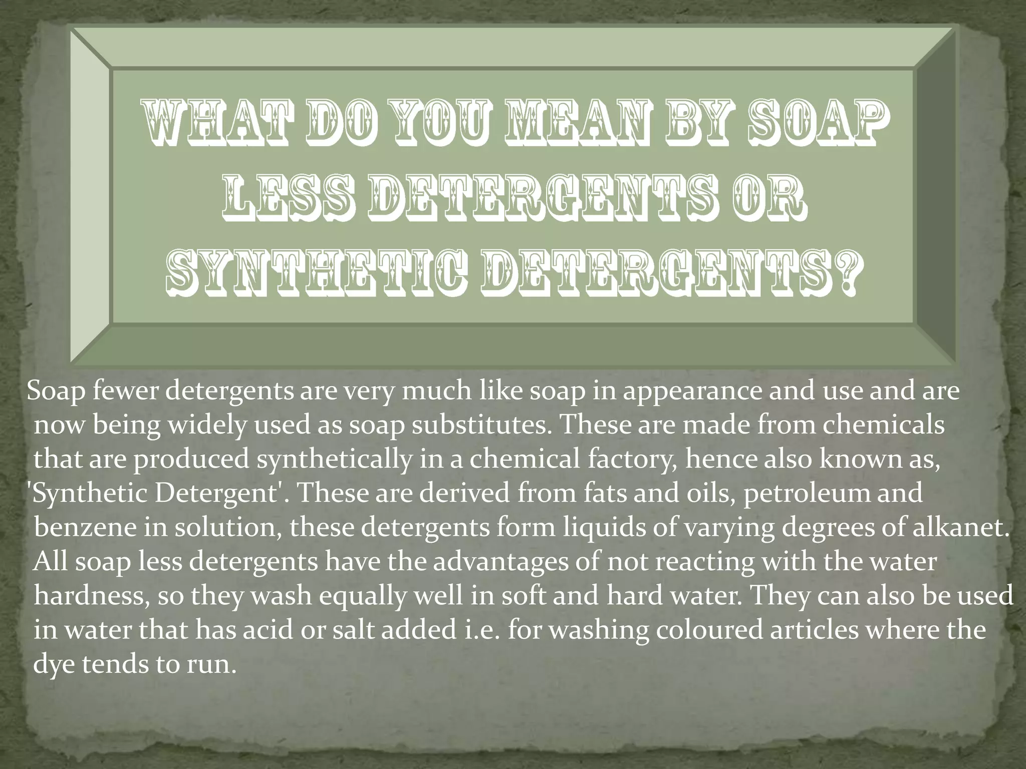 Soap fewer detergents are very much like soap in appearance and use and are
 now being widely used as soap substitutes. These are made from chemicals
 that are produced synthetically in a chemical factory, hence also known as,
'Synthetic Detergent'. These are derived from fats and oils, petroleum and
 benzene in solution, these detergents form liquids of varying degrees of alkanet.
 All soap less detergents have the advantages of not reacting with the water
 hardness, so they wash equally well in soft and hard water. They can also be used
 in water that has acid or salt added i.e. for washing coloured articles where the
 dye tends to run.
 