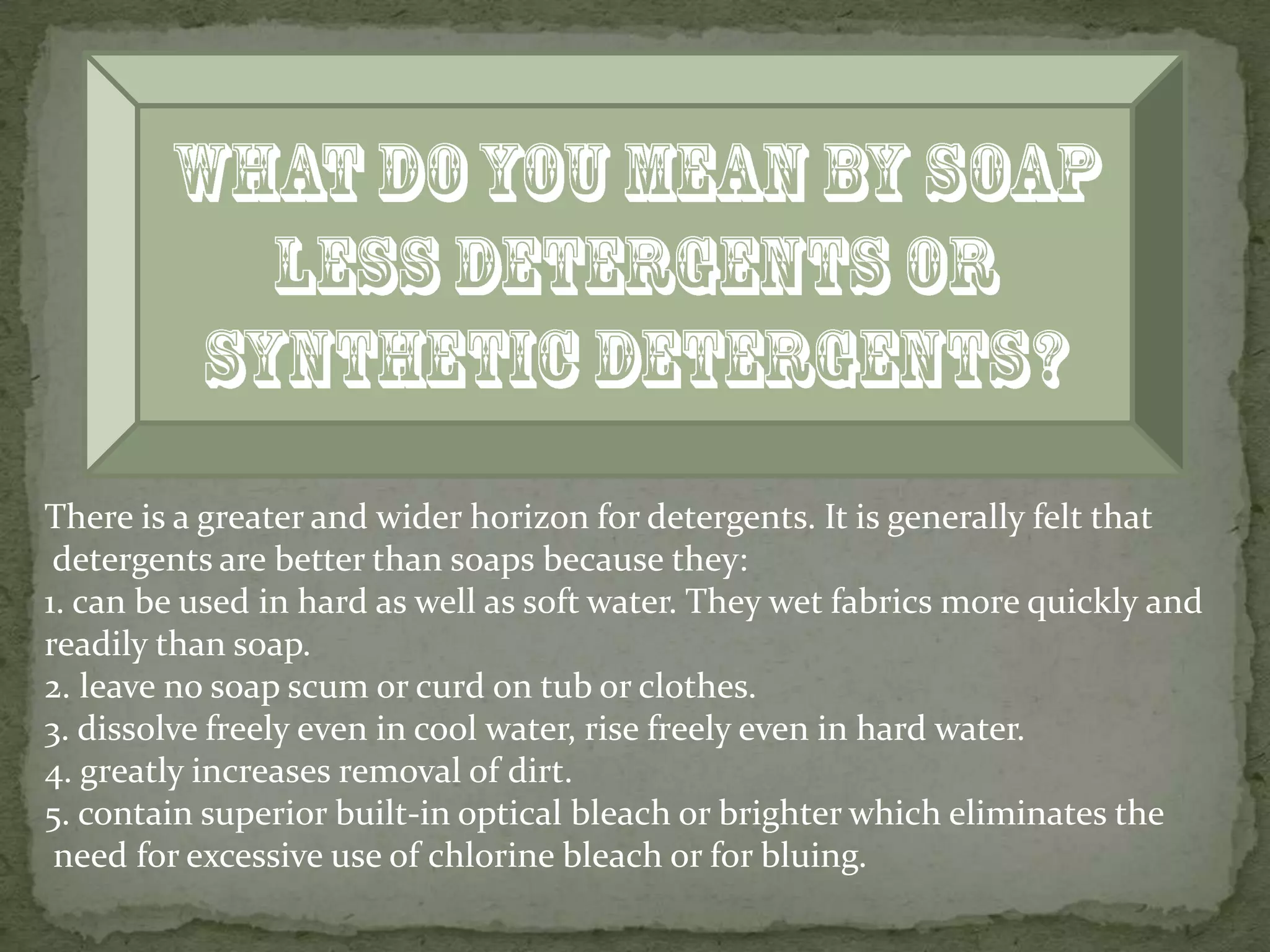 There is a greater and wider horizon for detergents. It is generally felt that
 detergents are better than soaps because they:
1. can be used in hard as well as soft water. They wet fabrics more quickly and
readily than soap.
2. leave no soap scum or curd on tub or clothes.
3. dissolve freely even in cool water, rise freely even in hard water.
4. greatly increases removal of dirt.
5. contain superior built-in optical bleach or brighter which eliminates the
 need for excessive use of chlorine bleach or for bluing.
 