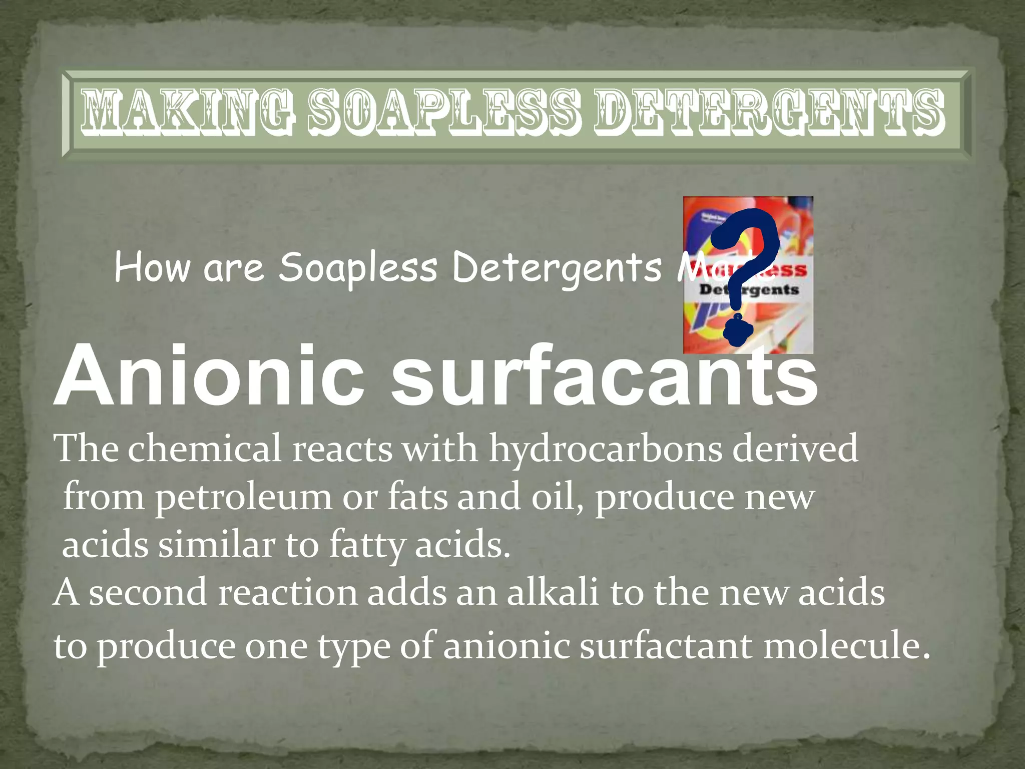 How are Soapless Detergents Made


Anionic surfacants
                                     ?
The chemical reacts with hydrocarbons derived
 from petroleum or fats and oil, produce new
 acids similar to fatty acids.
A second reaction adds an alkali to the new acids
to produce one type of anionic surfactant molecule.
 
