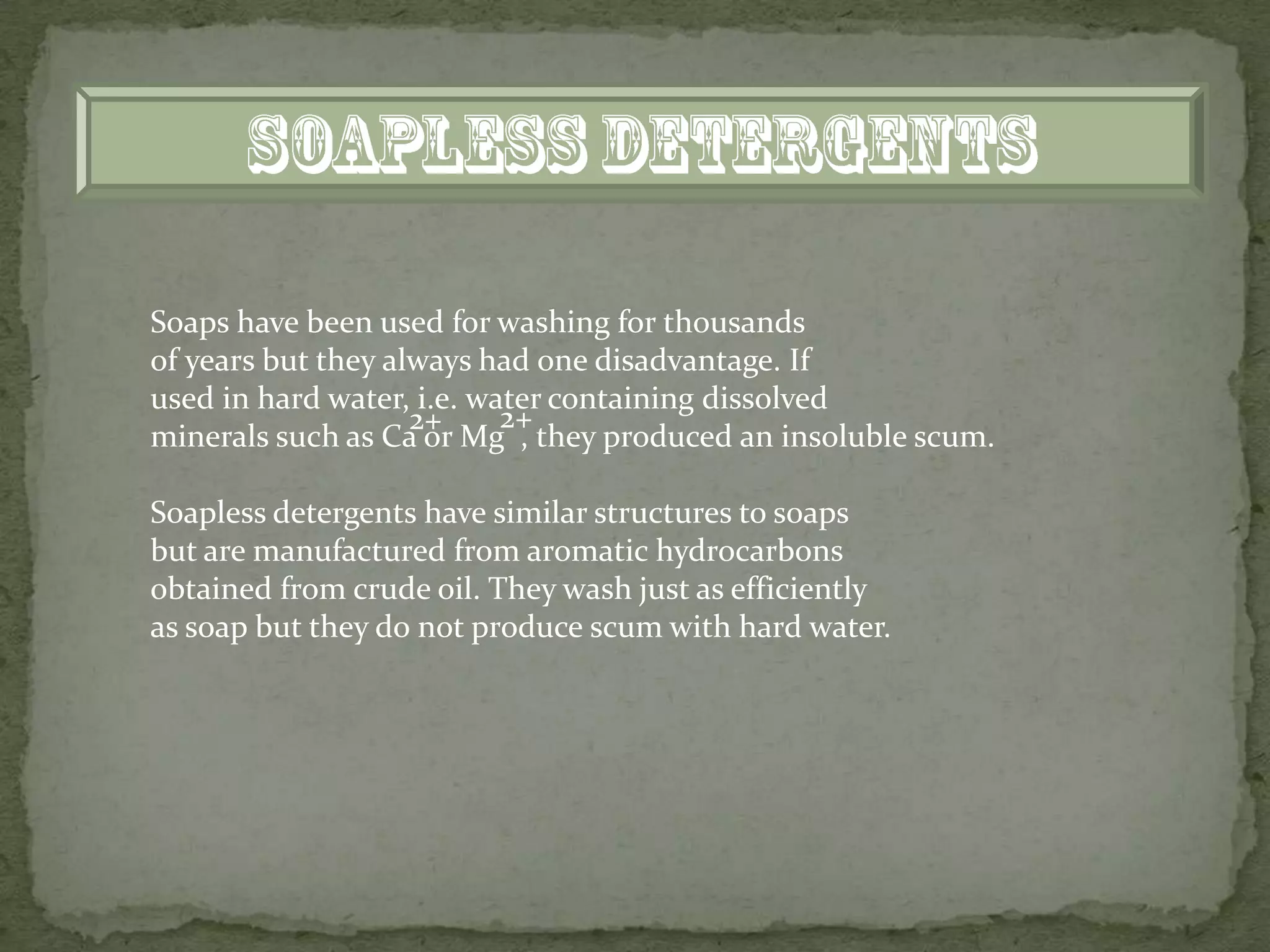 Soaps have been used for washing for thousands
of years but they always had one disadvantage. If
used in hard water, i.e. water containing dissolved
                    2+     2+
minerals such as Ca or Mg , they produced an insoluble scum.

Soapless detergents have similar structures to soaps
but are manufactured from aromatic hydrocarbons
obtained from crude oil. They wash just as efficiently
as soap but they do not produce scum with hard water.
 