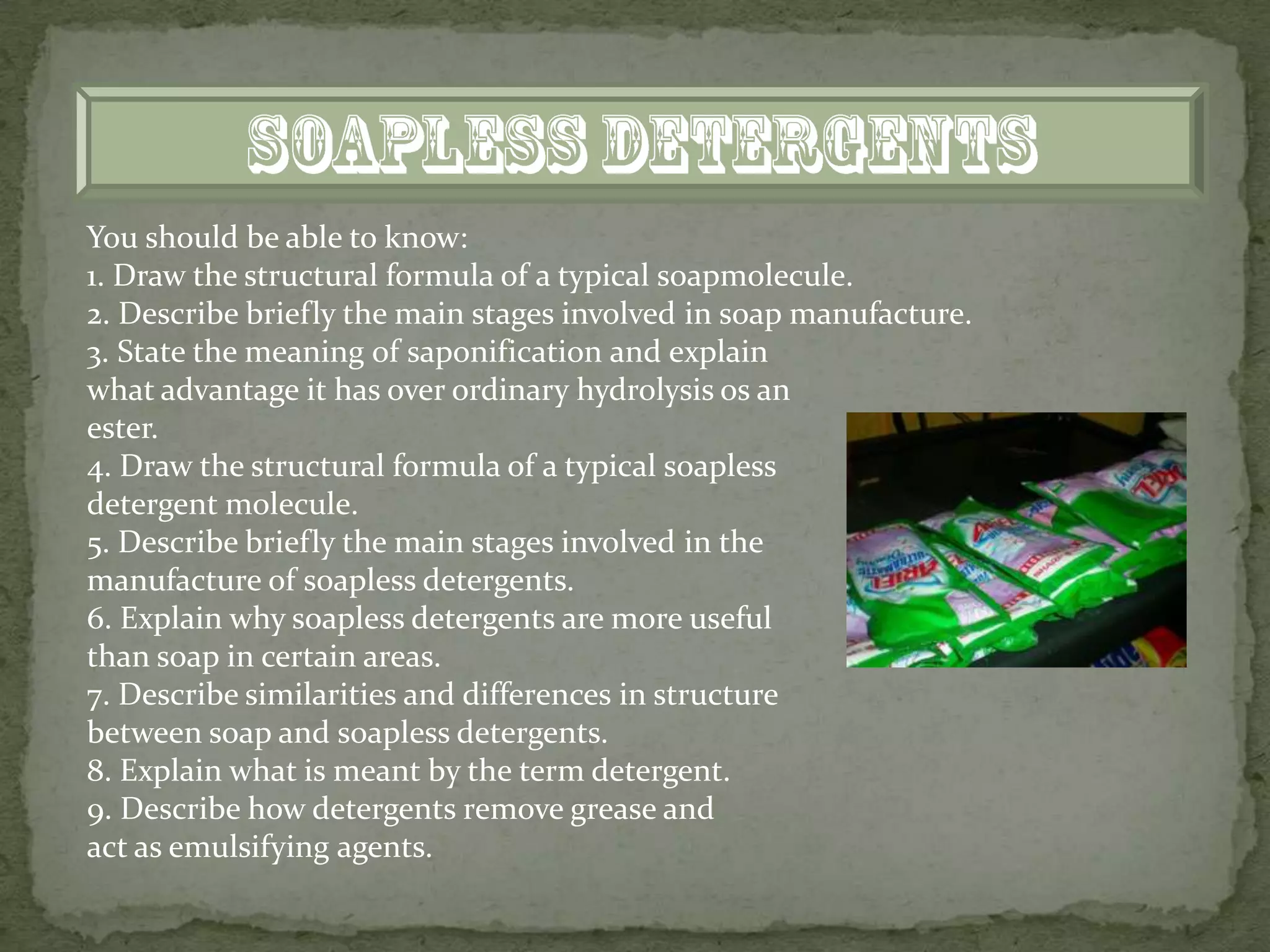 You should be able to know:
1. Draw the structural formula of a typical soapmolecule.
2. Describe briefly the main stages involved in soap manufacture.
3. State the meaning of saponification and explain
what advantage it has over ordinary hydrolysis os an
ester.
4. Draw the structural formula of a typical soapless
detergent molecule.
5. Describe briefly the main stages involved in the
manufacture of soapless detergents.
6. Explain why soapless detergents are more useful
than soap in certain areas.
7. Describe similarities and differences in structure
between soap and soapless detergents.
8. Explain what is meant by the term detergent.
9. Describe how detergents remove grease and
act as emulsifying agents.
 